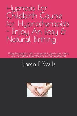 Hypnosis For Childbirth Course for Hypnotherapists - Enjoy An Easy & Natural Birthing: Using the powerful tools of Hypnosis to guide your clients into by Wells, Karen E.