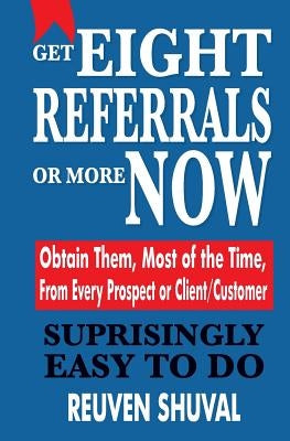 Get Eight Referrals or More Now: Obtain Them, Most of the Time, From Every Prospect or Client/Customer by Shuval, Reuven