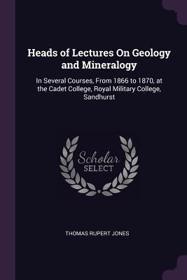 Heads of Lectures On Geology and Mineralogy: In Several Courses, From 1866 to 1870, at the Cadet College, Royal Military College, Sandhurst by Jones, Thomas Rupert