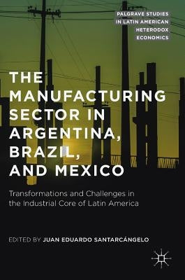 The Manufacturing Sector in Argentina, Brazil, and Mexico: Transformations and Challenges in the Industrial Core of Latin America by Santarcángelo, Juan Eduardo