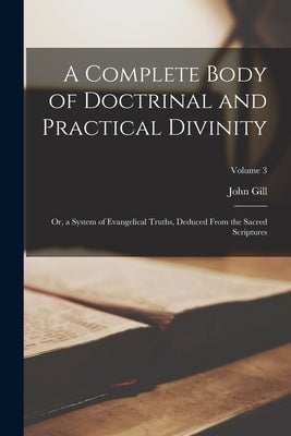 A Complete Body of Doctrinal and Practical Divinity: Or, a System of Evangelical Truths, Deduced From the Sacred Scriptures; Volume 3 by Gill, John