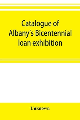 Catalogue of Albany's Bicentennial loan exhibition, at the Albany academy, July 5 to July 24, 1886 by Unknown