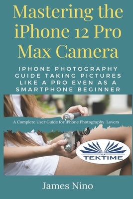 Mastering The IPhone 12 Pro Max Camera: IPhone Photography Guide Taking Pictures Like A Pro Even As A SmartPhone Beginner by James Nino