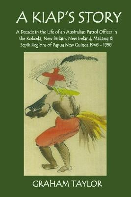 A Kiap's Story: A Decade in the Life and Work of an Australian Patrol Officer in the Kokoda, New Britain, New Ireland, Madang and Sepi by Taylor, Graham