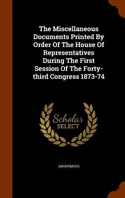 The Miscellaneous Documents Printed By Order Of The House Of Representatives During The First Session Of The Forty-third Congress 1873-74 by Anonymous