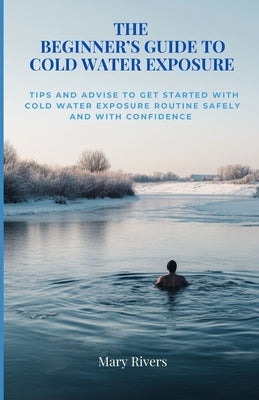 The Beginner's Guide to Cold Water Exposure: Tips and advice to get started with cold water exposure routine safely and with confidence by Rivers, Mary