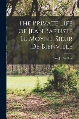 The Private Life of Jean Baptiste Le Moyne, Sieur de Bienville by Peter J. (Peter Joseph), Hamilton