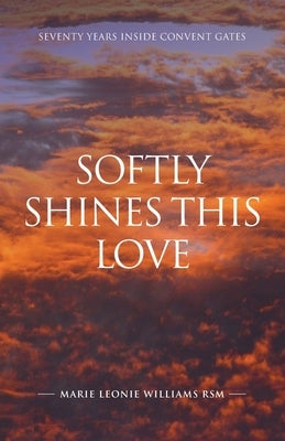 Softly Shines This Love: Seventy Years Inside Convent Gates by Williams, Marie Leonie