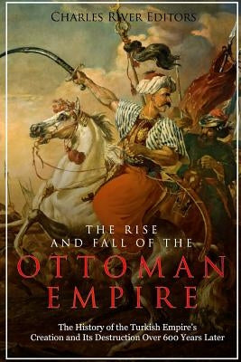 The Rise and Fall of the Ottoman Empire: The History of the Turkish Empire's Creation and Its Destruction Over 600 Years Later by Charles River Editors