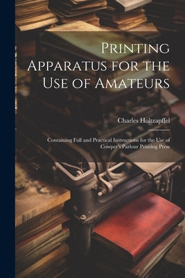 Printing Apparatus for the use of Amateurs: Containing Full and Practical Instructions for the use of Cowper's Parlour Printing Press by Holtzapffel, Charles