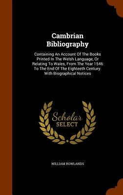 Cambrian Bibliography: Containing An Account Of The Books Printed In The Welsh Language, Or Relating To Wales, From The Year 1546 To The End by Rowlands, William
