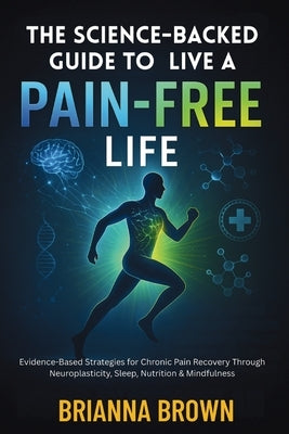 The Science-Backed Guide to Live A Pain-Free Life: Evidence-Based Strategies for Chronic Pain Recovery Through Neuroplasticity, Sleep, Nutrition & Min by Brown, Brianna