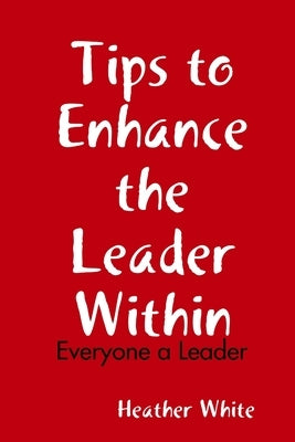 Tips to Enhance the Leader Within: Everyone a Leader by White, Heather