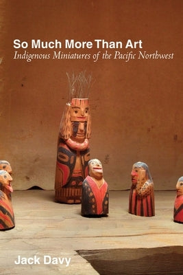 So Much More Than Art: Indigenous Miniatures of the Pacific Northwest by Davy, Jack