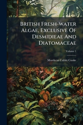 British Fresh-water Algae, Exclusive Of Desmidieae And Diatomaceae; Volume 1 by Cooke, Mordecai Cubitt