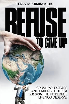 Refuse to Give Up: Crush Your Fears and Limiting Beliefs & Design the Incredible Life You Deserve! by Kaminski Jr, Henry M.