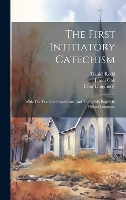 The First Intitiatory Catechism: With The Ten Commandments And The Lord's Prayer In Ojibwa Language by Gall, James