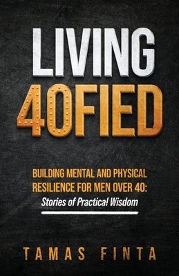 Living 40FIED: Building Mental And Physical Resilience For Men Over 40 - Stories Of Practical Wisdom by Finta, Tamas