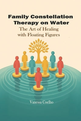 Family Constellation Therapy in Water: The Art of Healing with Floating Figures by Coelho, Vanessa