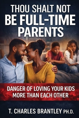Thou Shalt NOT Be Full Time Parents: Danger of Loving Your Kids More than Each Other by Brantley, T. Charles