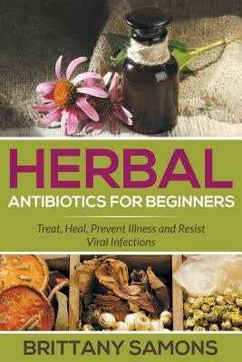 Herbal Antibiotics For Beginners: Treat, Heal, Prevent Illness and Resist Viral Infections by Samons, Brittany