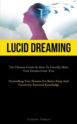Lucid Dreaming: The Ultimate Guide On How To Literally Make Your Dreams Come True (Controlling Your Dreams For Better Sleep And Creativity: Essential by Thompson, Alejandro
