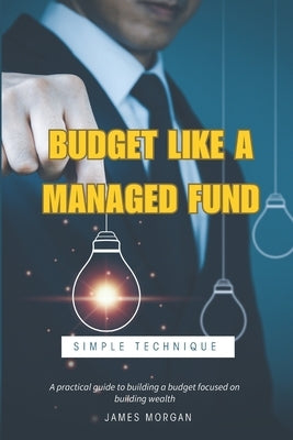 Budget Like a Managed Fund: A Practical Guide to a Simple Budgeting Technique by Morgan, James