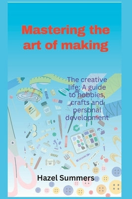 Mastering the art of making: The creative life: A guide to hobbies, crafts and personal development. by Summers, Hazel