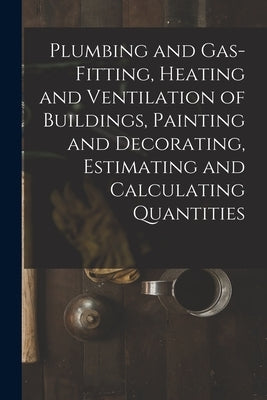 Plumbing and Gas-Fitting, Heating and Ventilation of Buildings, Painting and Decorating, Estimating and Calculating Quantities by Anonymous