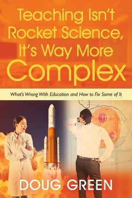 Teaching Isn't Rocket Science, It's Way More Complex: What's Wrong With Education and How to Fix Some of It by Green, Doug
