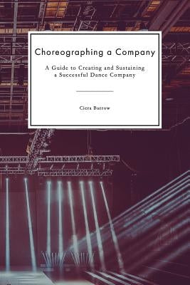Choreographing a Company: A Guide to Creating and Sustaining a Successful Dance Company by Barrow, Ciera