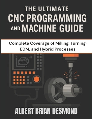 The Ultimate CNC Programming and Machine Guide: Complete Coverage of Milling, Turning, EDM, and Hybrid Processes by Desmond, Albert Brian