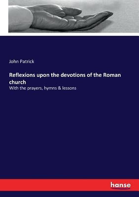 Reflexions upon the devotions of the Roman church: With the prayers, hymns & lessons by Patrick, John