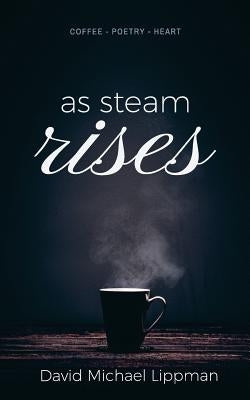 As Steam Rises: Poetry Penned over an Ordinary Morning Cup of Coffee that Touches the Heart, Stretches the Mind, and Deepens the Soul by Lippman, David Michael