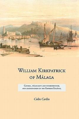 William Kirkpatrick of Málaga: Consul, négociant and entrepreneur, and grandfather of the Empress Eugénie by Carlin, Colin