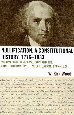 Nullification, A Constitutional History, 1776-1833: James Madison and the Constitutionality of Nullification, 1787-1828 by Wood, W. Kirk