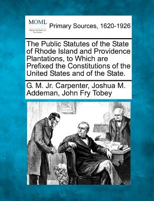 The Public Statutes of the State of Rhode Island and Providence Plantations, to Which are Prefixed the Constitutions of the United States and of the S by Carpenter, G. M., Jr.