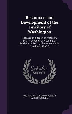 Resources and Development of the Territory of Washington: Message and Report of Watson C. Squire, Governor of Washington Territory, to the Legislative by Governor, Washington