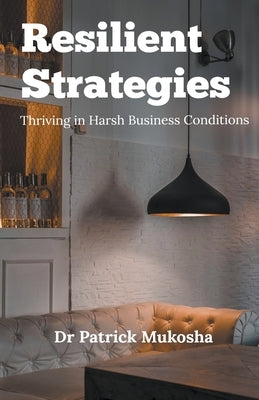 Resilient Strategies: Thriving in Harsh Business Conditions by Mukosha, Patrick