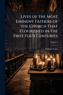 Lives of the Most Eminent Fathers of the Church That Flourished in the First Four Centuries: With an Historical Account of the State of Paganism Under by Cave, William