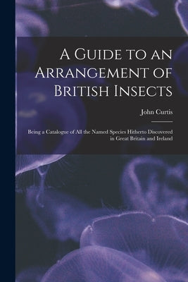 A Guide to an Arrangement of British Insects: Being a Catalogue of All the Named Species Hitherto Discovered in Great Britain and Ireland by Curtis, John 1791-1862