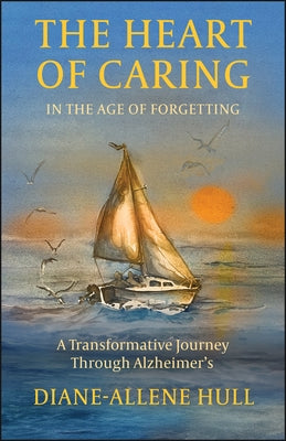 The Heart of Caring in the Age of Forgetting: A Transformative Journey Through Alzheimer's by Hull, Diane-Allene