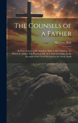 The Counsels of a Father: In Four Letters of Sir Matthew Hale to his Children. To Which is Added, The Practical Life of a True Christian, In the by Hale, Matthew