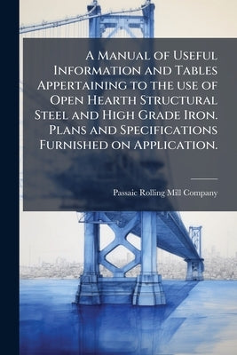 A Manual of Useful Information and Tables Appertaining to the use of Open Hearth Structural Steel and High Grade Iron. Plans and Specifications Furnis by Passaic Rolling Mill Company