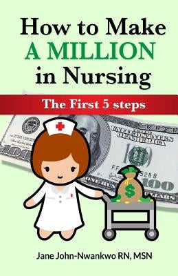 How To Make a Million in Nursing: The First 5 Steps by John-Nwankwo, Jane
