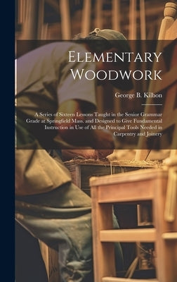 Elementary Woodwork: A Series of Sixteen Lessons Taught in the Senior Grammar Grade at Springfield Mass. and Designed to Give Fundamental I by Kilbon, George B.