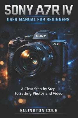 Sony A7r IV User Manual for Beginners: A Clear Step by Step Guide to Settings Photos and Video by Cole, Ellington