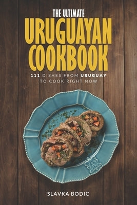 The Ultimate Uruguayan Cookbook: 111 Dishes From Uruguay To Cook Right Now by Bodic, Slavka