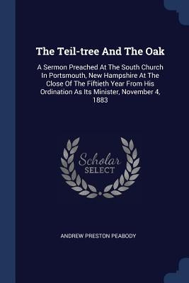 The Teil-tree And The Oak: A Sermon Preached At The South Church In Portsmouth, New Hampshire At The Close Of The Fiftieth Year From His Ordinati by Peabody, Andrew Preston