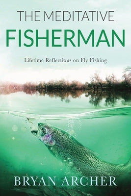 The Meditative Fisherman: Lifetime Reflections on Fly Fishing by Archer, Bryan